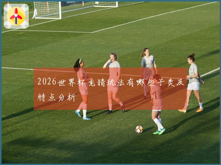 2026世界杯竞猜玩法有哪些子类及特点分析